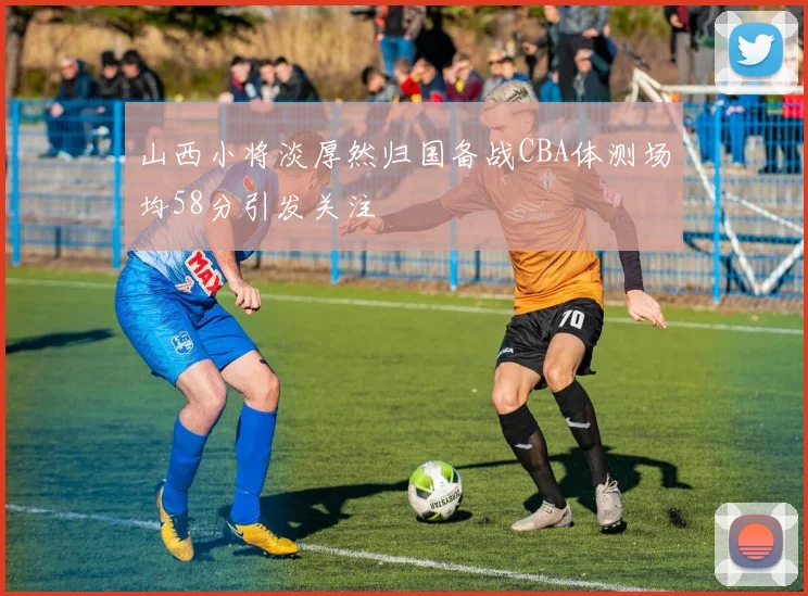 山西小将淡厚然归国备战CBA体测场均58分引发关注