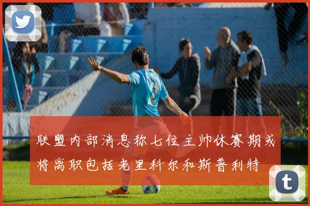 联盟内部消息称七位主帅休赛期或将离职包括老里科尔和斯普利特