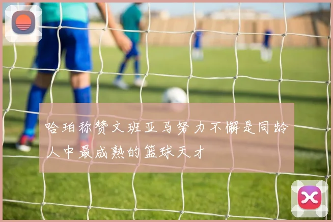 哈珀称赞文班亚马努力不懈是同龄人中最成熟的篮球天才