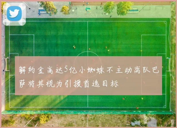 解约金高达5亿小蜘蛛不主动离队巴萨将其视为引援首选目标
