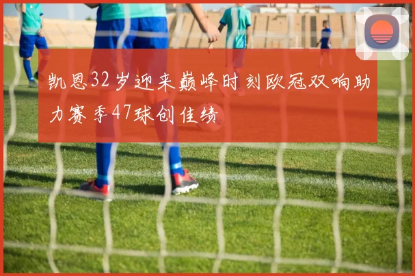 凯恩32岁迎来巅峰时刻欧冠双响助力赛季47球创佳绩