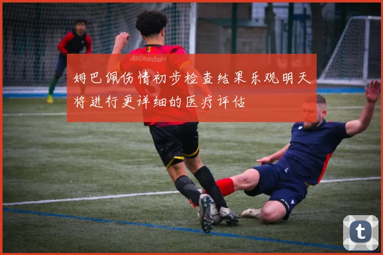 姆巴佩伤情初步检查结果乐观明天将进行更详细的医疗评估